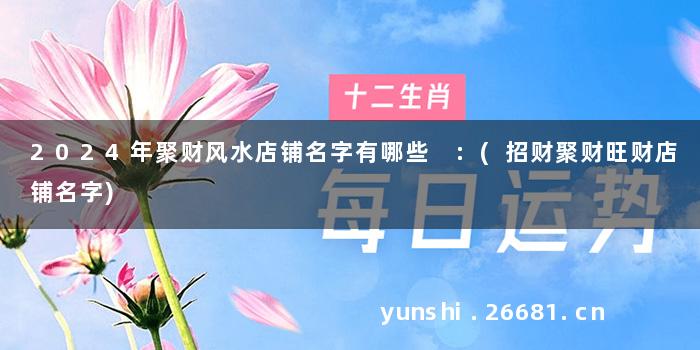 2024年聚财风水店铺名字有哪些 :(招财聚财旺财店铺名字)